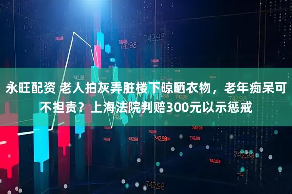 永旺配资 老人拍灰弄脏楼下晾晒衣物，老年痴呆可不担责？上海法院判赔300元以示惩戒