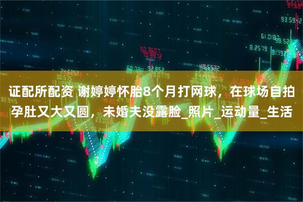 证配所配资 谢婷婷怀胎8个月打网球，在球场自拍孕肚又大又圆，未婚夫没露脸_照片_运动量_生活
