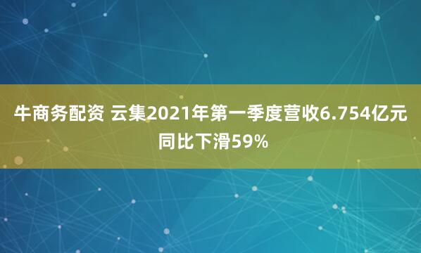 牛商务配资 云集2021年第一季度营收6.754亿元 同比下滑59%