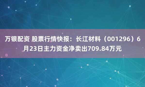 万银配资 股票行情快报：长江材料（001296）6月23日主力资金净卖出709.84万元