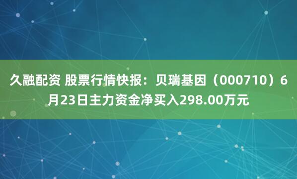 久融配资 股票行情快报：贝瑞基因（000710）6月23日主力资金净买入298.00万元
