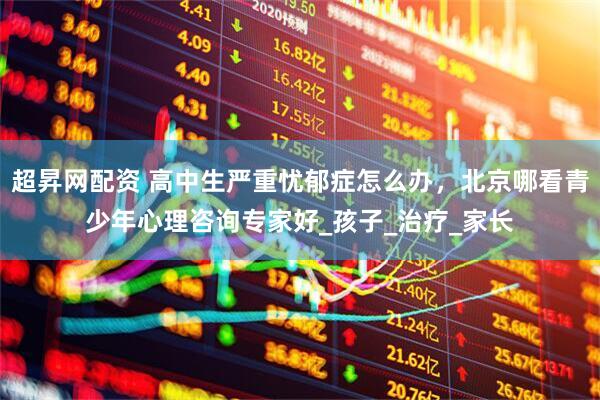 超昇网配资 高中生严重忧郁症怎么办，北京哪看青少年心理咨询专家好_孩子_治疗_家长