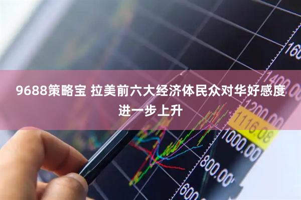 9688策略宝 拉美前六大经济体民众对华好感度进一步上升