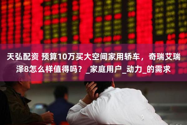 天弘配资 预算10万买大空间家用轿车，奇瑞艾瑞泽8怎么样值得吗？_家庭用户_动力_的需求