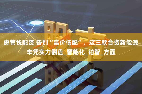 惠管钱配资 告别“高价低配”，这三款合资新能源车凭实力翻盘_智能化_铂智_方面