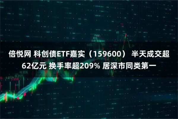 倍悦网 科创债ETF嘉实（159600） 半天成交超62亿元 换手率超209% 居深市同类第一