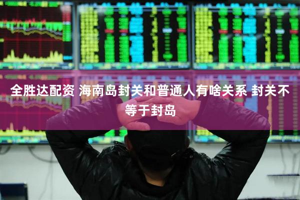 全胜达配资 海南岛封关和普通人有啥关系 封关不等于封岛