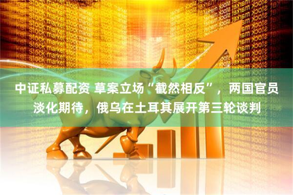 中证私募配资 草案立场“截然相反”，两国官员淡化期待，俄乌在土耳其展开第三轮谈判