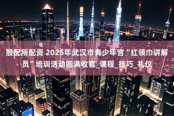 股配所配资 2025年武汉市青少年宫“红领巾讲解员”培训活动圆满收官_课程_技巧_礼仪