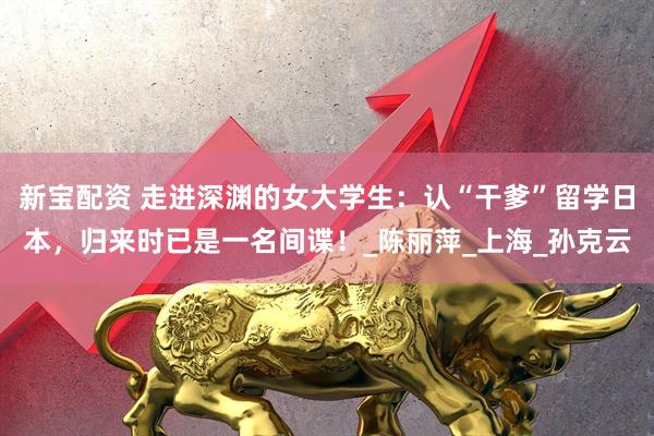 新宝配资 走进深渊的女大学生：认“干爹”留学日本，归来时已是一名间谍！_陈丽萍_上海_孙克云
