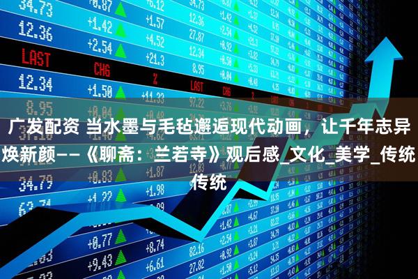 广发配资 当水墨与毛毡邂逅现代动画，让千年志异焕新颜——《聊斋：兰若寺》观后感_文化_美学_传统