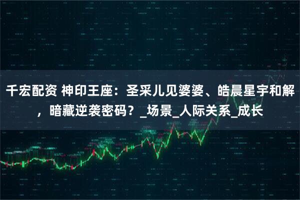 千宏配资 神印王座：圣采儿见婆婆、皓晨星宇和解，暗藏逆袭密码？_场景_人际关系_成长