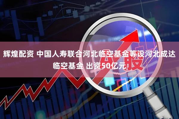 辉煌配资 中国人寿联合河北临空基金等设河北成达临空基金 出资50亿元
