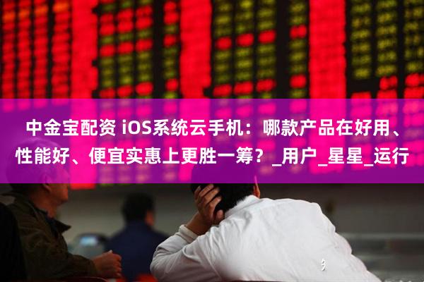 中金宝配资 iOS系统云手机：哪款产品在好用、性能好、便宜实惠上更胜一筹？_用户_星星_运行