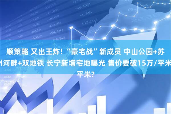 顺策略 又出王炸! “豪宅战”新成员 中山公园+苏州河畔+双地铁 长宁新增宅地曝光 售价要破15万/平米?