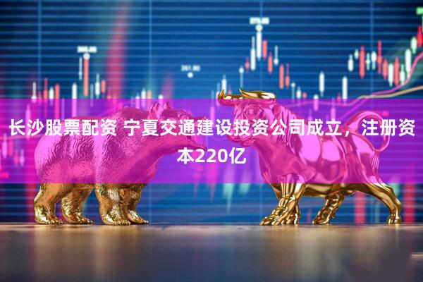 长沙股票配资 宁夏交通建设投资公司成立，注册资本220亿
