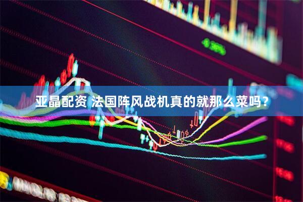亚晶配资 法国阵风战机真的就那么菜吗？