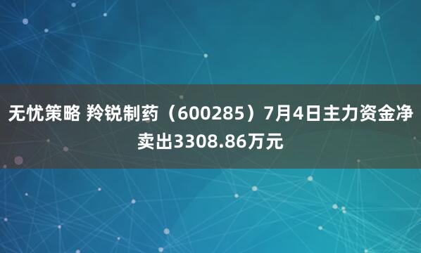 无忧策略 羚锐制药（600285）7月4日主力资金净卖出3308.86万元