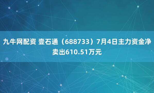 九牛网配资 壹石通(688733)7月4日主力资金净卖出610.51万元