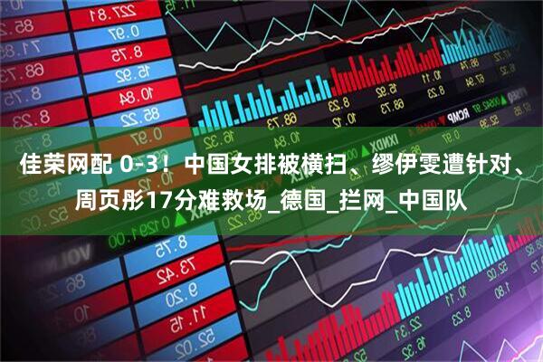 佳荣网配 0-3!中国女排被横扫、缪伊雯遭针对、周页彤17分难救场_德国_拦网_中国队