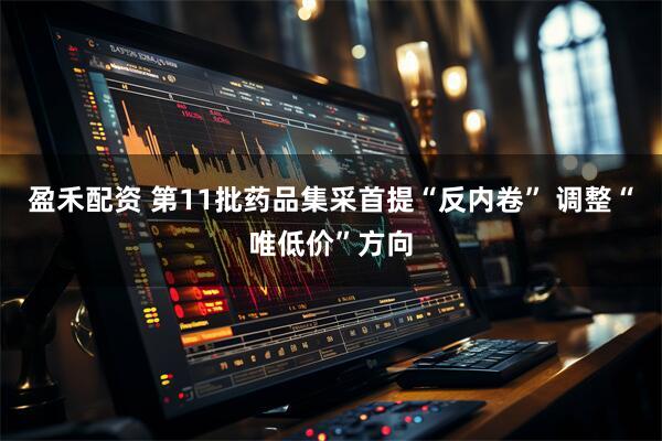 盈禾配资 第11批药品集采首提“反内卷” 调整“唯低价”方向