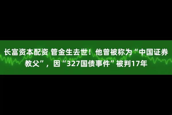 长富资本配资 管金生去世!他曾被称为“中国证券教父”,因“327国债事件”被判17年