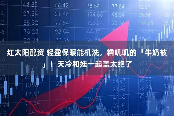 红太阳配资 轻盈保暖能机洗,糯叽叽的「牛奶被」!天冷和娃一起盖太绝了