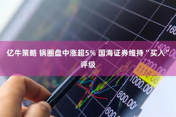 亿牛策略 锅圈盘中涨超5% 国海证券维持“买入”评级