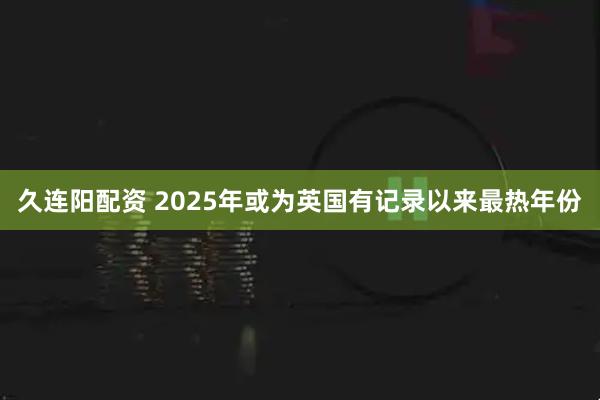 久连阳配资 2025年或为英国有记录以来最热年份