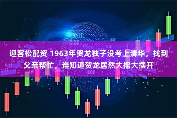 迎客松配资 1963年贺龙独子没考上清华，找到父亲帮忙，谁知道贺龙居然大摇大摆开
