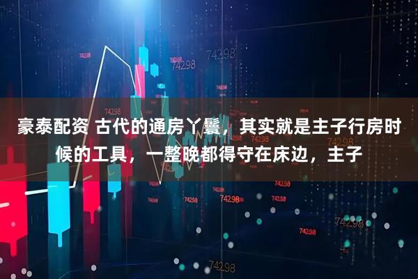豪泰配资 古代的通房丫鬟，其实就是主子行房时候的工具，一整晚都得守在床边，主子